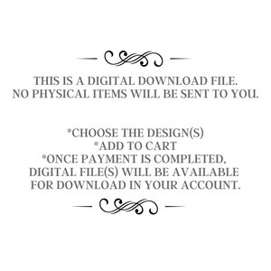 May include: Text on a white background that reads: "THIS IS A DIGITAL DOWNLOAD FILE. NO PHYSICAL ITEMS WILL BE SENT TO YOU. *CHOOSE THE DESIGN(S) *ADD TO CART *ONCE PAYMENT IS COMPLETED, DIGITAL FILE(S) WILL BE AVAILABLE FOR DOWNLOAD IN YOUR ACCOUNT."