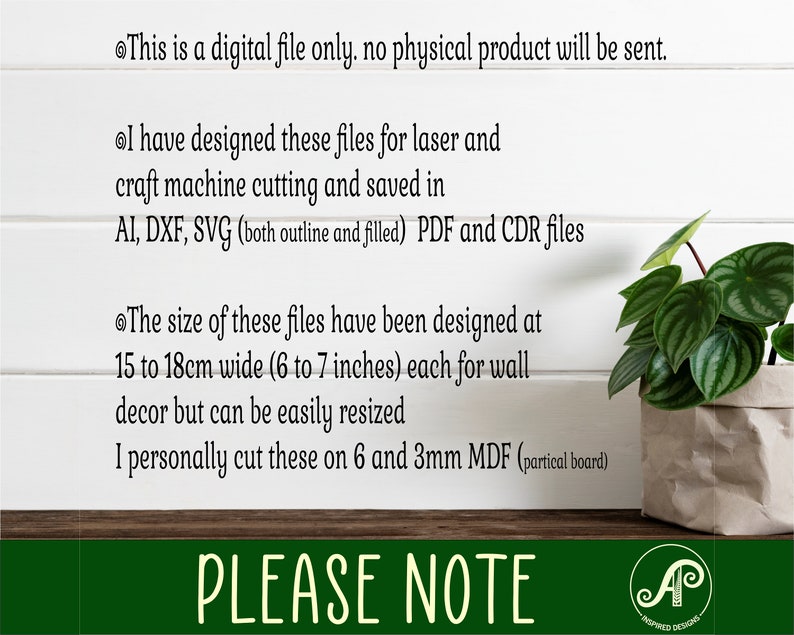 May include: Text on a white background with a green plant in a brown pot. The text reads: "This is a digital file only. No physical product will be sent. I have designed these files for laser and craft machine cutting and saved in AI, DXF, SVG (both outline and filled) PDF and CDR files. The size of these files have been designed at 15 to 18cm wide (6 to 7 inches) each for wall decor but can be easily resized. I personally cut these on 6 and 3mm MDF (partical board). PLEASE NOTE"  The text is followed by a logo with the letters "AP" and the words "INSPIRED DESIGNS".