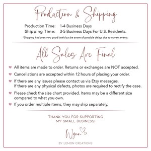 May include: A white background with pink text that reads "Production & Shipping", "Production Time: 1-4 Business Days", "Shipping Time: 3-5 Business Days For U.S. Residents.", "*Shipping has been very good lately but be aware of possible delays due to current events.", "All Sales Are Final", "All items are made to order. Returns or exchanges are NOT accepted.", "Cancellations are accepted within 12 hours of placing your order.", "If there are any issues please contact us via Etsy messages.", "If there are any physical defects, photos are required to rectify the case.", "Please check the size chart provided. Items may be a different size compared to what you own.", "If you order multiple items, they may ship separately.", "THANK YOU FOR SUPPORTING MY SMALL BUSINESSI", "Wynn", "BY LEMON CREATIONS".