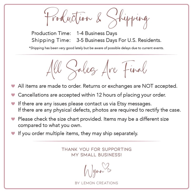 May include: A white background with pink text that reads "Production & Shipping", "Production Time: 1-4 Business Days", "Shipping Time: 3-5 Business Days For U.S. Residents.", "*Shipping has been very good lately but be aware of possible delays due to current events.", "All Sales Are Final", "All items are made to order. Returns or exchanges are NOT accepted.", "Cancellations are accepted within 12 hours of placing your order.", "If there are any issues please contact us via Etsy messages.", "If there are any physical defects, photos are required to rectify the case.", "Please check the size chart provided. Items may be a different size compared to what you own.", "If you order multiple items, they may ship separately.", "THANK YOU FOR SUPPORTING MY SMALL BUSINESSI", "Wynn", "BY LEMON CREATIONS".