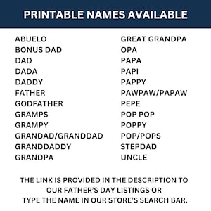 May include: Printable list of names for Father's Day gifts. The list includes names like Abuelo, Bonus Dad, Dad, Dada, Daddy, Father, Godfather, Gramps, Grampy, Grandad/Granddad, Granddaddy, Grandpa, Great Grandpa, Opa, Papa, Papi, Pappy, Pawpaw/Papaw, Pepe, Pop Pop, Poppy, Pop/Pops, Stepdad, and Uncle. The link is provided in the description to our Father's Day listings or type the name in our store's search bar.