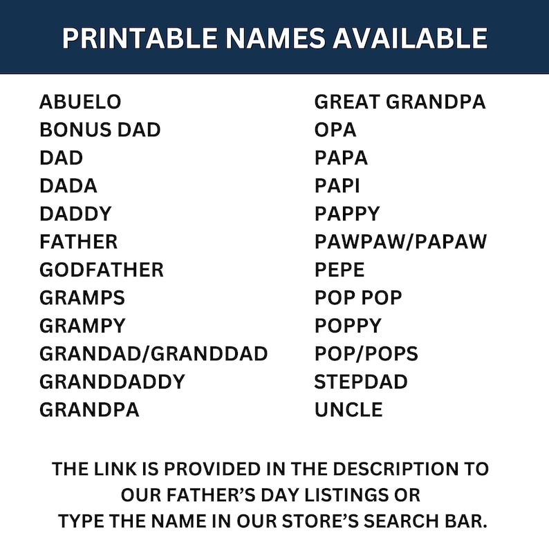 May include: Printable list of names for Father's Day gifts. The list includes names like Abuelo, Bonus Dad, Dad, Dada, Daddy, Father, Godfather, Gramps, Grampy, Grandad/Granddad, Granddaddy, Grandpa, Great Grandpa, Opa, Papa, Papi, Pappy, Pawpaw/Papaw, Pepe, Pop Pop, Poppy, Pop/Pops, Stepdad, and Uncle. The link is provided in the description to our Father's Day listings or type the name in our store's search bar.