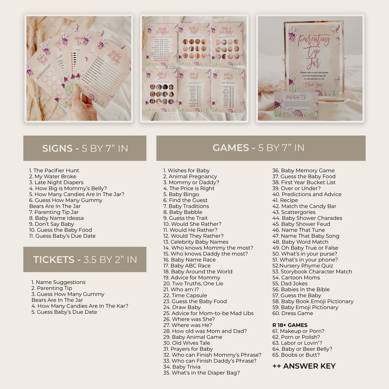 May include: A set of printable baby shower games and signs. The games are 5 by 7 inches and the tickets are 3.5 by 2 inches. The games include a variety of activities such as baby bingo, baby name race, and guess the baby food. The signs include a pacifier hunt, a water broke sign, and a late night diapers sign.