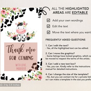 May include: A pink and white cow with black spots and a floral crown on its head. The cow is on a white background with black and white cow print and pink flowers. The text "Thank moo for coming" is in brown text on a pink background. The text "With love, Maddison" is in brown text on a white background. The text "Gift Tag: 2 by 3.5 inches" is in black text on a white background. The text "All the highlighted areas are editable" is in black text on a white background. There are checkboxes next to the text "Add your own wordings", "Edit the text", and "Move the text where you want". The text "Frequently Asked Questions" is in black text on a white background. The text "1. Can I edit the text? - Yes, all the highlighted text can be edited." is in black text on a white background. The text "2. Can I move the graphics? - Some listings have locked graphics, which can't be moved to respect the terms of the artists." is in black text on a white background. The text "3. Can I add a new text box? - Yes, you can. Kindly refer to the instructions manual for detailed instructions." is in black text on a white background. The text "4. Can I change the size of the template? - No, but you can contact me for a private listing so I can make a template in the size you prefer." is in black text on a white background.