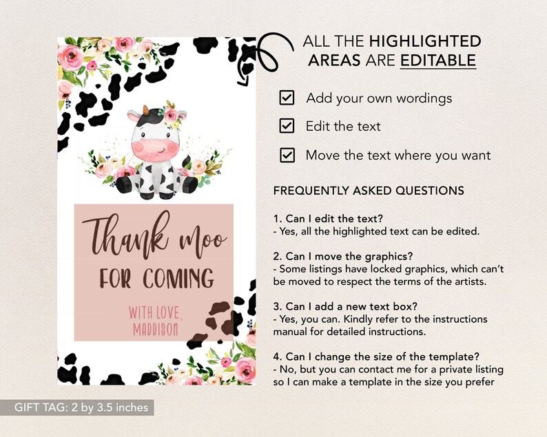 May include: A pink and white cow with black spots and a floral crown on its head. The cow is on a white background with black and white cow print and pink flowers. The text "Thank moo for coming" is in brown text on a pink background. The text "With love, Maddison" is in brown text on a white background. The text "Gift Tag: 2 by 3.5 inches" is in black text on a white background. The text "All the highlighted areas are editable" is in black text on a white background. There are checkboxes next to the text "Add your own wordings", "Edit the text", and "Move the text where you want". The text "Frequently Asked Questions" is in black text on a white background. The text "1. Can I edit the text? - Yes, all the highlighted text can be edited." is in black text on a white background. The text "2. Can I move the graphics? - Some listings have locked graphics, which can't be moved to respect the terms of the artists." is in black text on a white background. The text "3. Can I add a new text box? - Yes, you can. Kindly refer to the instructions manual for detailed instructions." is in black text on a white background. The text "4. Can I change the size of the template? - No, but you can contact me for a private listing so I can make a template in the size you prefer." is in black text on a white background.