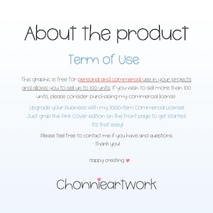 May include: Text graphic with the words "About the product" and "Term of Use" in a light blue font. The text explains that the graphic is free for personal and commercial use in projects and allows the user to sell up to 100 units.  It also mentions that if the user wishes to sell more than 100 units, they should consider purchasing a commercial license. The text also mentions that the user can upgrade their business with a 3000-item commercial license. The text also mentions that the user can grab the Pink Cover edition on the front page to get started. The text also mentions that it's that easy. The text also mentions that the user can contact the creator if they have any questions. The text also mentions that the creator would like to thank the user. The text also mentions that the creator wishes the user happy creating. The text also mentions the creator's name, "Chonnieartwork" in a pink font.