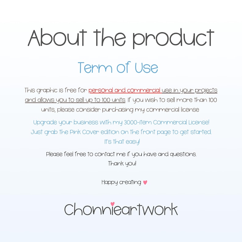 May include: Text graphic with the words "About the product" and "Term of Use" in a light blue font. The text explains that the graphic is free for personal and commercial use in projects and allows the user to sell up to 100 units.  It also mentions that if the user wishes to sell more than 100 units, they should consider purchasing a commercial license. The text also mentions that the user can upgrade their business with a 3000-item commercial license. The text also mentions that the user can grab the Pink Cover edition on the front page to get started. The text also mentions that it's that easy. The text also mentions that the user can contact the creator if they have any questions. The text also mentions that the creator would like to thank the user. The text also mentions that the creator wishes the user happy creating. The text also mentions the creator's name, "Chonnieartwork" in a pink font.