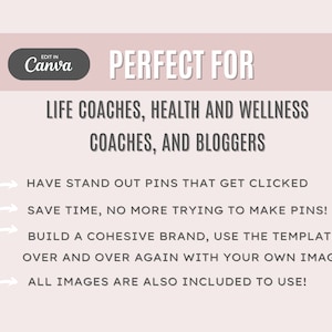 May include: A pink and white graphic with the text "EDIT IN Canva" in a white circle with a gray outline. The text "PERFECT FOR" is in black and below it is the text "LIFE COACHES, HEALTH AND WELLNESS COACHES, AND BLOGGERS" in black. Below that is a list of four bullet points with arrows pointing to the right. The bullet points are in black and read: "HAVE STAND OUT PINS THAT GET CLICKED", "SAVE TIME, NO MORE TRYING TO MAKE PINS!", "BUILD A COHESIVE BRAND, USE THE TEMPLATES OVER AND OVER AGAIN WITH YOUR OWN IMAGES", and "ALL IMAGES ARE ALSO INCLUDED TO USE!"
