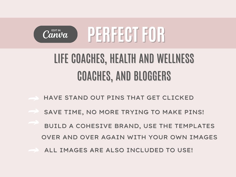 May include: A pink and white graphic with the text "EDIT IN Canva" in a white circle with a gray outline. The text "PERFECT FOR" is in black and below it is the text "LIFE COACHES, HEALTH AND WELLNESS COACHES, AND BLOGGERS" in black. Below that is a list of four bullet points with arrows pointing to the right. The bullet points are in black and read: "HAVE STAND OUT PINS THAT GET CLICKED", "SAVE TIME, NO MORE TRYING TO MAKE PINS!", "BUILD A COHESIVE BRAND, USE THE TEMPLATES OVER AND OVER AGAIN WITH YOUR OWN IMAGES", and "ALL IMAGES ARE ALSO INCLUDED TO USE!"