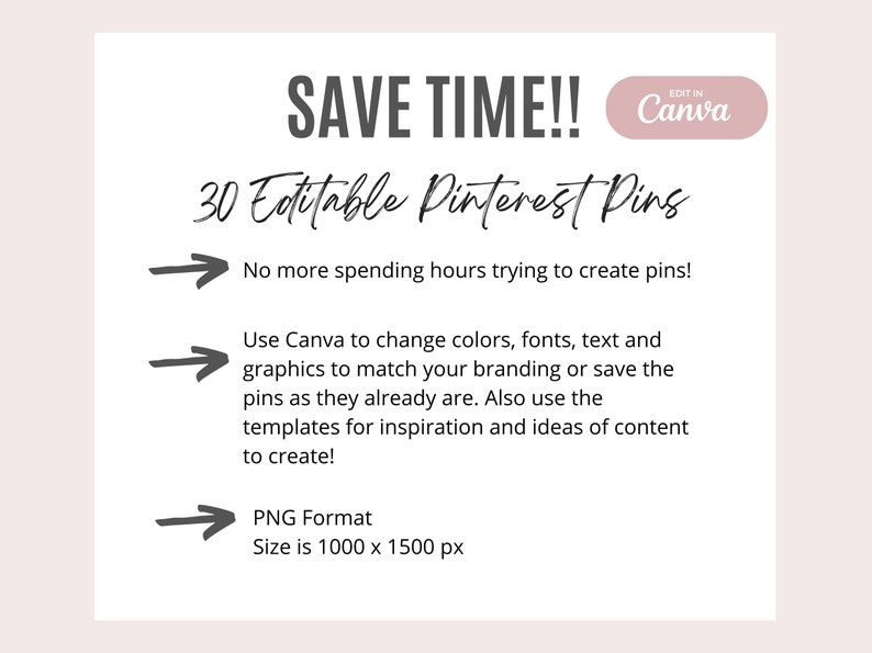 May include: A white graphic with the text "SAVE TIME!!" and "30 Editable Pinterest Pins". The graphic also includes three arrows pointing to the right with text describing the benefits of using the pins. The text says "No more spending hours trying to create pins!" "Use Canva to change colors, fonts, text and graphics to match your branding or save the pins as they already are. Also use the templates for inspiration and ideas of content to create!" and "PNG Format Size is 1000 x 1500 px".