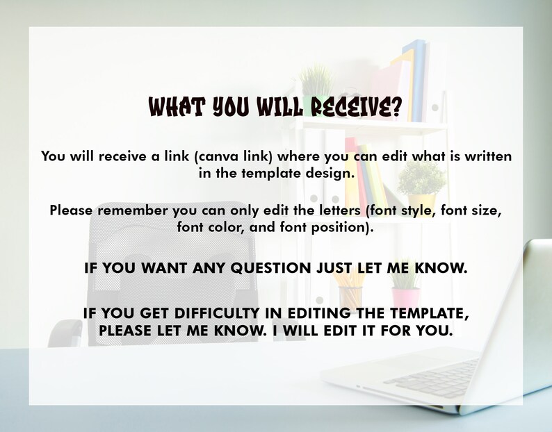 May include: Text on a white background that reads: "WHAT YOU WILL RECEIVE?" You will receive a link (canva link) where you can edit what is written in the template design. Please remember you can only edit the letters (font style, font size, font color, and font position). IF YOU WANT ANY QUESTION JUST LET ME KNOW. IF YOU GET DIFFICULTY IN EDITING THE TEMPLATE, PLEASE LET ME KNOW. I WILL EDIT IT FOR YOU.