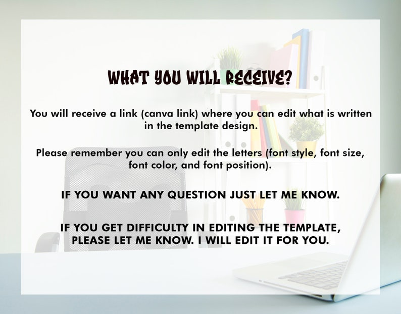 May include: Text on a white background that reads "WHAT YOU WILL RECEIVE?" You will receive a link (canva link) where you can edit what is written in the template design. Please remember you can only edit the letters (font style, font size, font color, and font position). IF YOU WANT ANY QUESTION JUST LET ME KNOW. IF YOU GET DIFFICULTY IN EDITING THE TEMPLATE, PLEASE LET ME KNOW. I WILL EDIT IT FOR YOU.