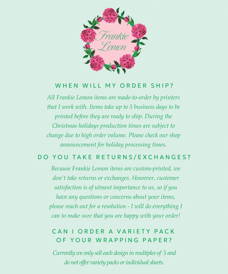 May include: A green background with white text that reads "Frankie Lemon" in a pink circle with a floral design. The text below the circle reads "WHEN WILL MY ORDER SHIP?" and "All Frankie Lemon items are made-to-order by printers that I work with. Items take up to 5 business days to be printed before they are ready to ship. During the Christmas holidays production times are subject to change due to high order volume. Please check our shop announcement for holiday processing times." The text below that reads "DO YOU TAKE RETURNS/EXCHANGES?" and "Because Frankie Lemon items are custom-printed, we don't take returns or exchanges. However, customer satisfaction is of utmost importance to us, so if you have any questions or concerns about your items, please reach out for a resolution - I will do everything I can to make sure that you are happy with your order!" The text below that reads "CAN I ORDER A VARIETY PACK OF YOUR WRAPPING PAPER?" and "Currently we only sell each design in multiples of 5 and do not offer variety packs or individual sheets."
