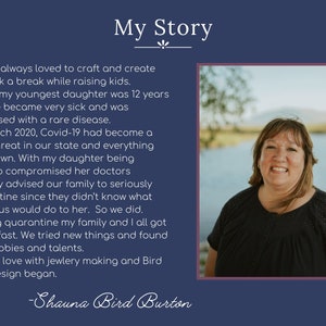 May include: A woman with short brown hair and a black shirt smiles at the camera. The background is a blurry image of a lake and trees. The text "My Story" is at the top of the image. The text below the image reads "I have always loved to craft and create But took a break while raising kids. When my youngest daughter was 12 years old, she became very sick and was diagnosed with a rare disease. In March 2020, Covid-19 had become a huge threat in our state and everything shut down. With my daughter being immuno compromised her doctors strongly advised our family to seriously quarantine since they didn't know what that virus would do to her. So we did. During quarantine my family and I all got bored, fast. We tried new things and found new hobbies and talents. I fell in love with jewelry making and Bird Nest Design began. -Shauna Bird Burton"