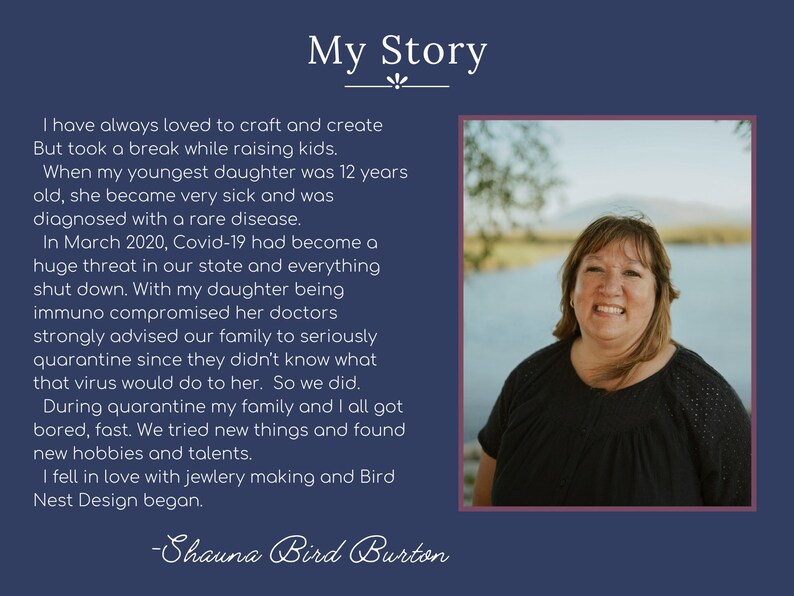 May include: A woman with short brown hair and a black shirt smiles at the camera. The background is a blurry image of a lake and trees. The text "My Story" is at the top of the image. The text below the image reads "I have always loved to craft and create But took a break while raising kids. When my youngest daughter was 12 years old, she became very sick and was diagnosed with a rare disease. In March 2020, Covid-19 had become a huge threat in our state and everything shut down. With my daughter being immuno compromised her doctors strongly advised our family to seriously quarantine since they didn't know what that virus would do to her. So we did. During quarantine my family and I all got bored, fast. We tried new things and found new hobbies and talents. I fell in love with jewelry making and Bird Nest Design began. -Shauna Bird Burton"