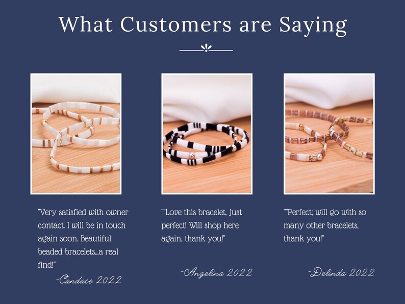 May include: Three customer reviews for beaded bracelets. The first review says "Very satisfied with owner contact. I will be in touch again soon. Beautiful beaded bracelets...a real find! -Candace 2022". The second review says "Love this bracelet, just perfect! Will shop here again, thank you! -Angelina 2022". The third review says "Perfect; will go with so many other bracelets. thank you! -Delinda 2022".