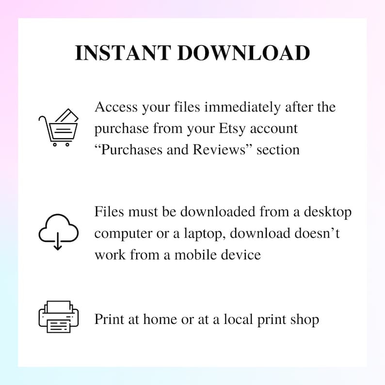 May include: A black and white illustration of a shopping cart, a cloud with a downward arrow, and a printer. The text "INSTANT DOWNLOAD" is at the top of the image. The text below the illustrations explains that files can be downloaded immediately after purchase from the Etsy account, and that files must be downloaded from a desktop computer or laptop. The text also states that files cannot be downloaded from a mobile device. The final line of text states that the files can be printed at home or at a local print shop.