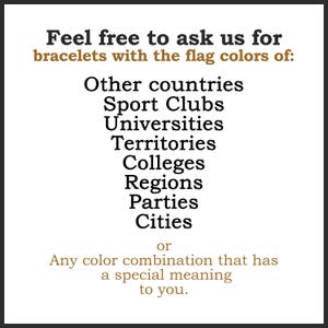 May include: White background with black and brown text. The text reads: "Feel free to ask us for bracelets with the flag colors of: Other countries, Sport Clubs, Universities, Territories, Colleges, Regions, Parties, Cities or Any color combination that has a special meaning to you."
