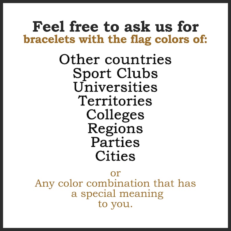 May include: White background with black and brown text. The text reads: "Feel free to ask us for bracelets with the flag colors of: Other countries, Sport Clubs, Universities, Territories, Colleges, Regions, Parties, Cities or Any color combination that has a special meaning to you."