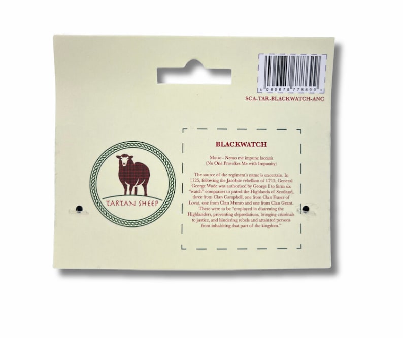 May include: A white card with a red sheep wearing a tartan pattern. The card has the words "Tartan Sheep" and "Blackwatch" on it. The text on the card reads "Motto - Nemo me impune lacessit (No One Provokes Me with Impunity)". The source of the regiment's name is uncertain. In 1725, following the Jacobite rebellion of 1715, General George Wade was authorized by George I to form six "watch" companies to patrol the Highlands of Scotland. Three were from Clan Campbell, one from Clan Fraser of Lovat, one from Clan Munro, and one from Clan Grant. These were to be "employed in disarming the Highlanders, preventing depredations, bringing criminals to justice, and hindering rebels and attainted persons from inhabiting that part of the kingdom."