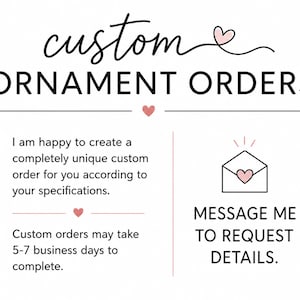 May include: A white graphic sign with black text that reads custom ORNAMENT ORDERS. It includes a small pink heart icon, an envelope icon with a heart, and text stating I am happy to create a completely unique custom order for you according to your specifications and MESSAGE ME TO REQUEST DETAILS.
