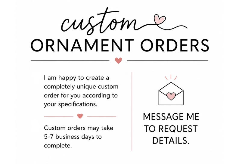 May include: A white graphic sign with black text that reads custom ORNAMENT ORDERS. It includes a small pink heart icon, an envelope icon with a heart, and text stating I am happy to create a completely unique custom order for you according to your specifications and MESSAGE ME TO REQUEST DETAILS.