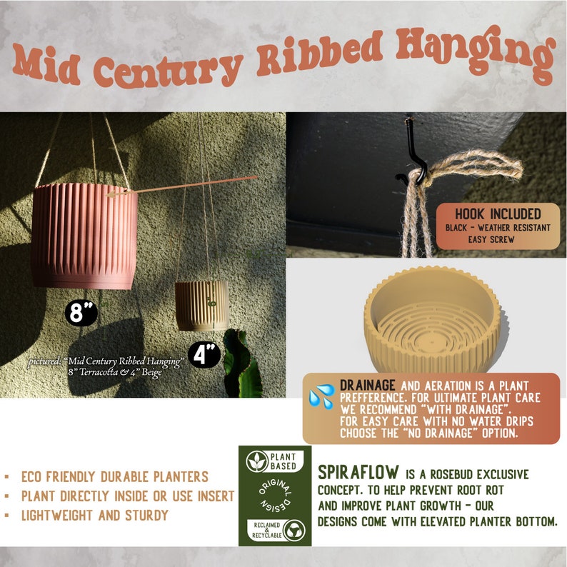 May include: Two hanging plant pots, one terracotta and one beige, with a ribbed design. The pots are 8 inches and 4 inches in diameter. The image also shows a close-up of the drainage system and a hook for hanging the pots. The text "Mid Century Ribbed Hanging" is at the top of the image. The text "HOOK INCLUDED" is at the top right of the image. The text "DRAINAGE AND AERATION IS A PLANT PREFERENCE. FOR ULTIMATE PLANT CARE WE RECOMMEND "WITH DRAINAGE". FOR EASY CARE WITH NO WATER DRIPS CHOOSE THE "NO DRAINAGE" OPTION." is at the bottom right of the image. The text "SPIRAFLOW IS A ROSEBUD EXCLUSIVE CONCEPT. TO HELP PREVENT ROOT ROT AND IMPROVE PLANT GROWTH - OUR DESIGNS COME WITH ELEVATED PLANTER BOTTOM." is at the bottom right of the image.