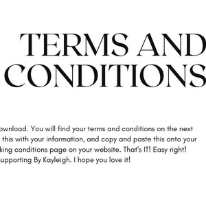 May include: Black and white text on a white background that reads "TERMS AND CONDITIONS". Below the text is a message that says "Hello and thank you for your download. You will find your terms and conditions on the next page. All you need to do is edit this with your information, and copy and paste this onto your terms and conditions or booking conditions page on your website. That's IT! Easy right! Thanks for supporting By Kayleigh. I hope you love it!"