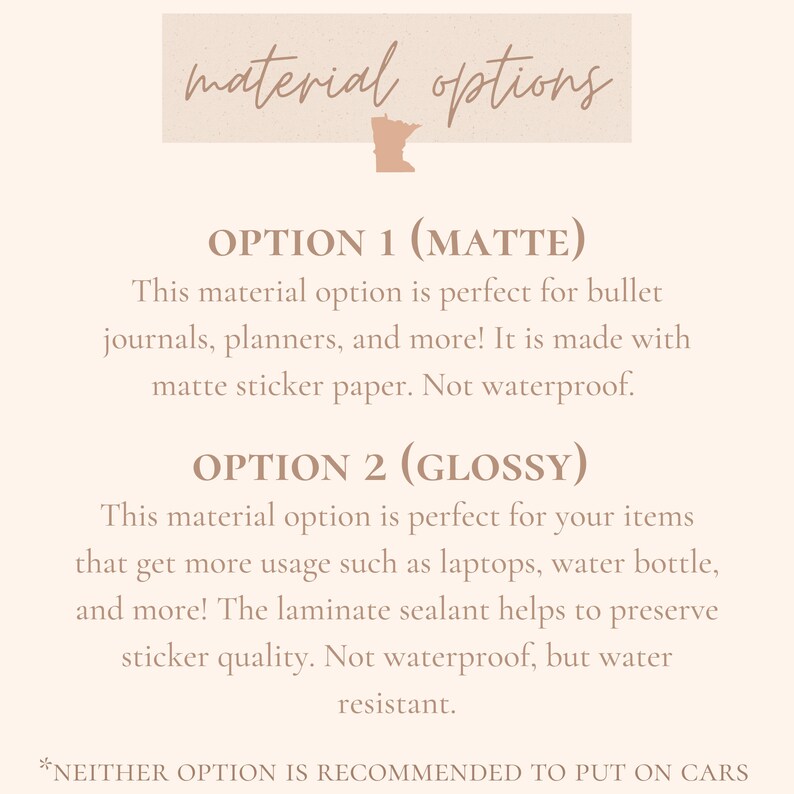 Pu&ograve; includere: Grafica di testo con le parole "material options" in un carattere marrone chiaro. Il testo &egrave; su uno sfondo marrone chiaro con una silhouette dello stato del Minnesota. Sotto la grafica, ci sono due opzioni di materiale per gli adesivi: opaco e lucido. Il testo descrive le caratteristiche di ogni opzione di materiale. Il testo recita: "OPZIONE 1 (OPACO) Questa opzione di materiale &egrave; perfetta per bullet journal, planner e molto altro! &Egrave; realizzata con carta adesiva opaca. Non &egrave; impermeabile. OPZIONE 2 (LUCIDO) Questa opzione di materiale &egrave; perfetta per i tuoi articoli che ricevono pi&ugrave; uso, come laptop, borracce, ecc. Il sigillante laminato aiuta a preservare la qualit&agrave; dell'adesivo. Non &egrave; impermeabile, ma &egrave; resistente all'acqua. *NESSUNA OPZIONE &Egrave; CONSIGLIATA PER ESSERE MESSA SU AUTO"