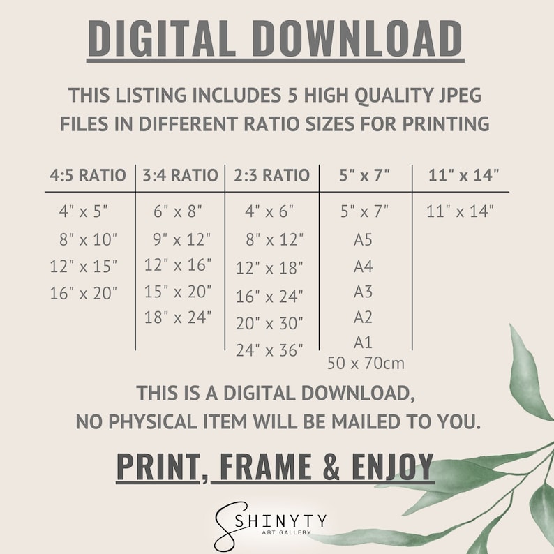 May include: A digital download listing for 5 high-quality JPEG files in different ratio sizes for printing. The listing includes a table with different sizes in inches and paper sizes. The text reads "DIGITAL DOWNLOAD", "THIS LISTING INCLUDES 5 HIGH QUALITY JPEG FILES IN DIFFERENT RATIO SIZES FOR PRINTING", "4:5 RATIO", "3:4 RATIO", "2:3 RATIO", "5" x 7"", "11" x 14"", "4" x 5"", "6" x 8"", "4" x 6"", "5" x 7"", "11" x 14"", "8" x 10"", "9" x 12"", "8" x 12"", "A5", "12" x 15"", "12" x 16"", "12" x 18"", "A4", "16" x 20"", "15" x 20"", "16" x 24"", "A3", "18" x 24"", "20" x 30"", "A2", "A1", "24" x 36"", "50 x 70cm", "THIS IS A DIGITAL DOWNLOAD, NO PHYSICAL ITEM WILL BE MAILED TO YOU.", "PRINT, FRAME & ENJOY", "SHINYTY ART GALLERY".