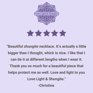 May include: Five star review for a shungite necklace. The review reads "Beautiful shungite necklace. It's actually a little bigger than I thought, which is nice. I like that I can tie it at different lengths when I wear it. Thank you so much for a beautiful piece that helps protect me as well. Love and light to you Love Light & Shungite." -Christine