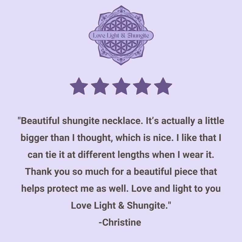 May include: Five star review for a shungite necklace. The review reads "Beautiful shungite necklace. It's actually a little bigger than I thought, which is nice. I like that I can tie it at different lengths when I wear it. Thank you so much for a beautiful piece that helps protect me as well. Love and light to you Love Light & Shungite." -Christine