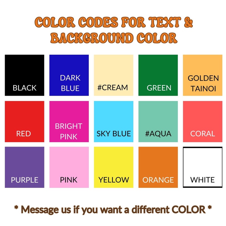 May include: A color chart with 12 different color squares. The colors are black, dark blue, cream, green, golden, red, bright pink, sky blue, aqua, coral, purple, pink, yellow, orange, and white. The text "COLOR CODES FOR TEXT & BACKGROUND COLOR" is at the top of the chart. The text "* Message us if you want a different COLOR *" is at the bottom of the chart.
