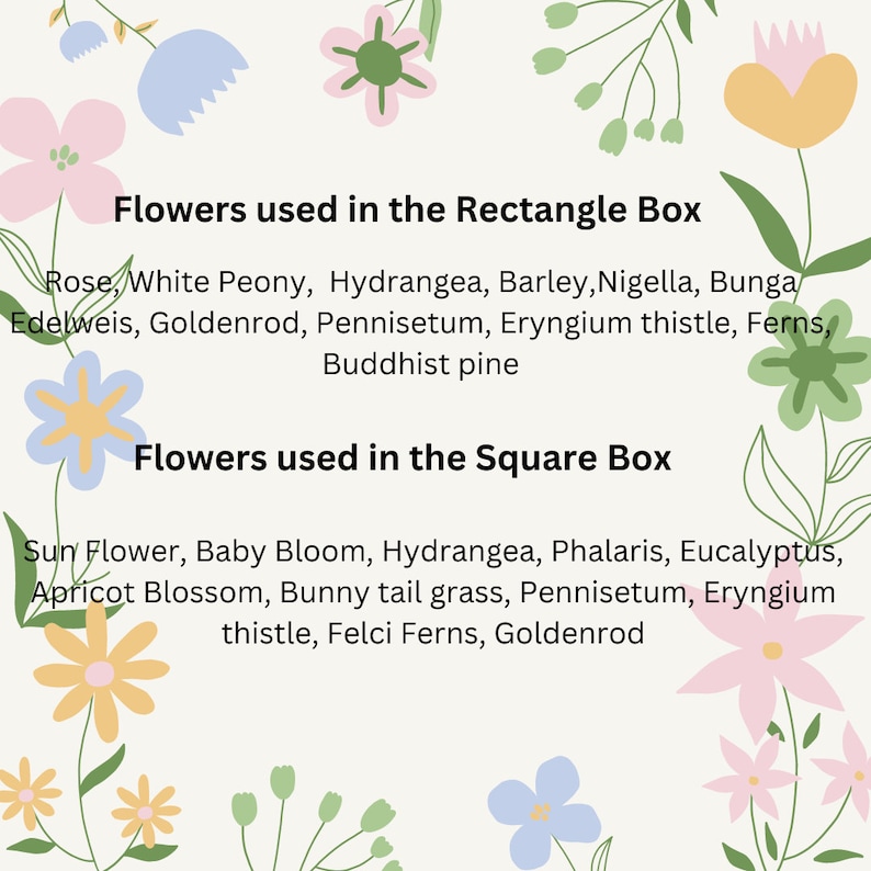 May include: A graphic with a white background and colorful flowers around the edges. The text reads "Flowers used in the Rectangle Box" and lists the flowers: Rose, White Peony, Hydrangea, Barley, Nigella, Bunga Edelweis, Goldenrod, Pennisetum, Eryngium thistle, Ferns, Buddhist pine. The text below reads "Flowers used in the Square Box" and lists the flowers: Sun Flower, Baby Bloom, Hydrangea, Phalaris, Eucalyptus, Apricot Blossom, Bunny tail grass, Pennisetum, Eryngium thistle, Felci Ferns, Goldenrod.