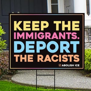 May include: A black rectangular yard sign with the text "KEEP THE IMMIGRANTS. DEPORT THE RACISTS." in yellow, pink, blue, and orange. The sign also includes the text "ABOLISH ICE" in white.