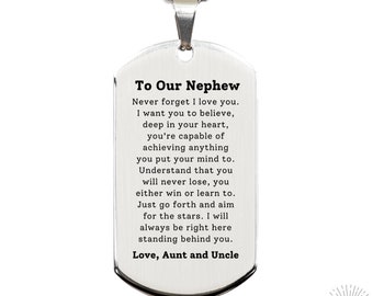 May include: Silver dog tag necklace with an inscription that reads "To Our Nephew Never forget I love you. I want you to believe, deep in your heart, you're capable of achieving anything you put your mind to. Understand that you will never lose, you either win or learn to. Just go forth and aim for the stars. I will always be right here standing behind you. Love, Aunt and Uncle"