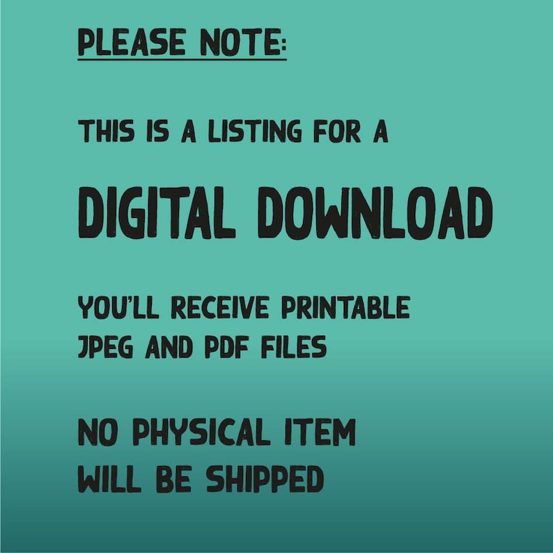 May include: A teal background with black text that reads "PLEASE NOTE: THIS IS A LISTING FOR A DIGITAL DOWNLOAD YOU'LL RECEIVE PRINTABLE JPEG AND PDF FILES NO PHYSICAL ITEM WILL BE SHIPPED"