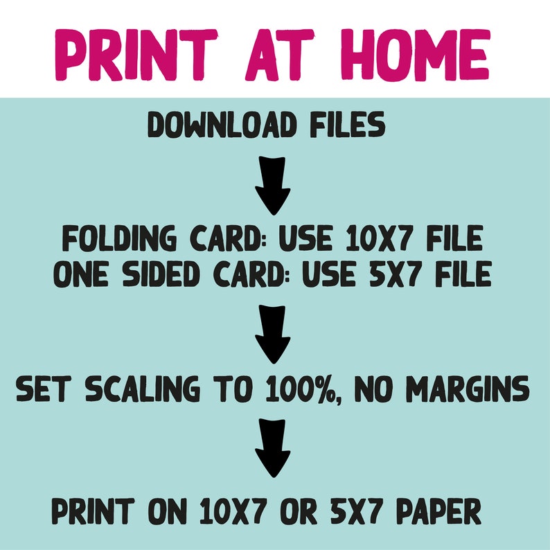 May include: A turquoise background with black text instructions for printing at home. The text reads: "PRINT AT HOME", "DOWNLOAD FILES", "FOLDING CARD: USE 10X7 FILE", "ONE SIDED CARD: USE 5X7 FILE", "SET SCALING TO 100%, NO MARGINS", "PRINT ON 10X7 OR 5X7 PAPER".