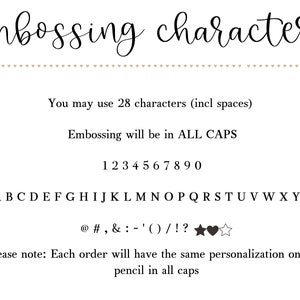 May include: A black and white image showing the available characters for personalization. The text reads "embossing characters", "You may use 28 characters (incl spaces)", "Embossing will be in ALL CAPS", "1234567890", "ABCDEFGHIJKLMNOPQRSTUVWXYZ", "@#,&:-'()/!?", and "Please note: Each order will have the same personalization on each pencil in all caps".