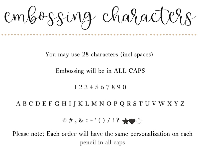 May include: A black and white image showing the available characters for personalization. The text reads "embossing characters", "You may use 28 characters (incl spaces)", "Embossing will be in ALL CAPS", "1234567890", "ABCDEFGHIJKLMNOPQRSTUVWXYZ", "@#,&:-'()/!?", and "Please note: Each order will have the same personalization on each pencil in all caps".