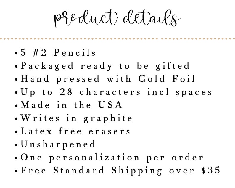 May include: A product details list for personalized pencils.  5 #2 pencils are packaged ready to be gifted.  The pencils are hand pressed with gold foil and can be personalized with up to 28 characters, including spaces.  The pencils are made in the USA, write in graphite, have latex free erasers, and are unsharpened.  One personalization per order.  Free standard shipping over $35.