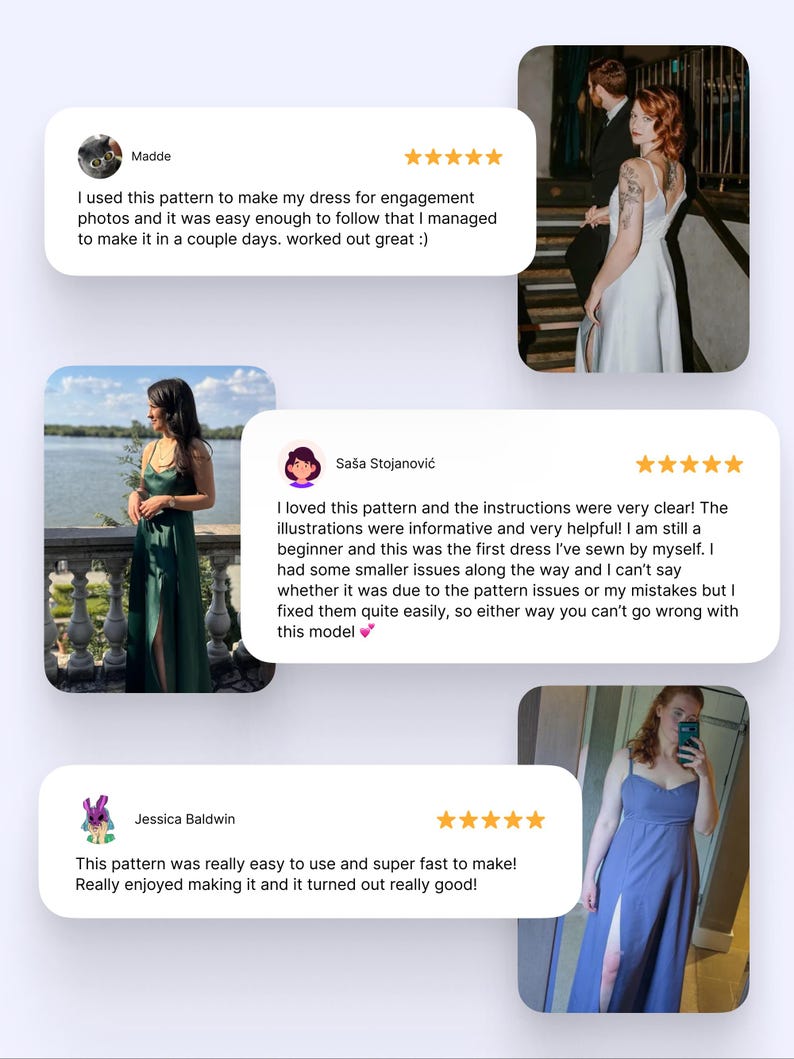 May include: Three customer reviews for a sewing pattern. The reviews are positive and include photos of the finished garments. The first review is from Madde and says "I used this pattern to make my dress for engagement photos and it was easy enough to follow that I managed to make it in a couple days. worked out great :)". The second review is from Sa&scaron;a Stojanović and says "I loved this pattern and the instructions were very clear! The illustrations were informative and very helpful! I am still a beginner and this was the first dress I've sewn by myself. I had some smaller issues along the way and I can't say whether it was due to the pattern issues or my mistakes but I fixed them quite easily, so either way you can't go wrong with this model". The third review is from Jessica Baldwin and says "This pattern was really easy to use and super fast to make! Really enjoyed making it and it turned out really good!"