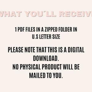 May include: Text on a white background that reads "WHAT YOU'LL RECEIVE" followed by "1 PDF FILES IN A ZIPPED FOLDER IN U.S LETTER SIZE" and "PLEASE NOTE THAT THIS IS A DIGITAL DOWNLOAD. NO PHYSICAL PRODUCT WILL BE MAILED TO YOU."