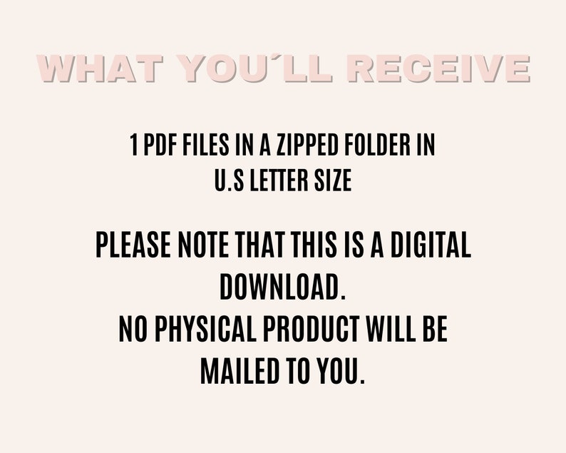 May include: Text on a white background that reads "WHAT YOU'LL RECEIVE" followed by "1 PDF FILES IN A ZIPPED FOLDER IN U.S LETTER SIZE" and "PLEASE NOTE THAT THIS IS A DIGITAL DOWNLOAD. NO PHYSICAL PRODUCT WILL BE MAILED TO YOU."
