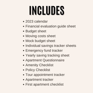 May include: A list of items included in a budget planner, such as a 2023 calendar, financial evaluation guide sheet, budget sheet, moving costs sheet, mock budget sheet, individual savings tracker sheets, emergency fund tracker, yearly saving tracking sheet, apartment questionnaire, amenity checklist, policy checklist, tour appointment tracker, apartment tracker, and first apartment checklist.