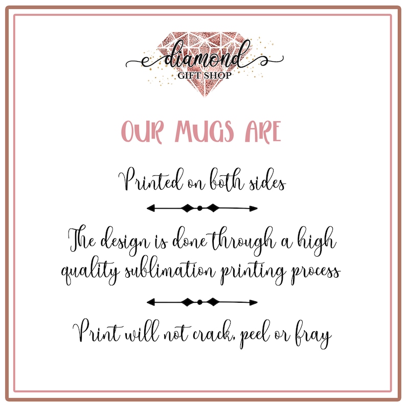 May include: A graphic with the text "e diamond GIFT SHOP" in a pink diamond shape with gold glitter. The text "OUR MUGS ARE" is in black cursive font. Below that, the text "Printed on both sides" is in black cursive font. Below that, there is a black arrow pointing to the right. Below that, the text "The design is done through a high quality sublimation printing process" is in black cursive font. Below that, there is a black arrow pointing to the right. Below that, the text "Print will not crack, peel or fray" is in black cursive font.