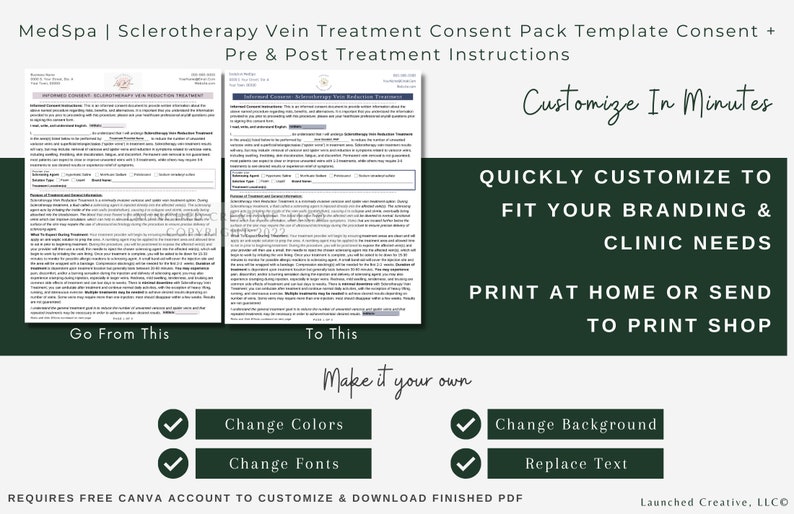 May include: A green and white graphic with the text "MedSpa | Sclerotherapy Vein Treatment Consent Pack Template Consent + Pre & Post Treatment Instructions" and "Customize In Minutes". The graphic also includes the text "QUICKLY CUSTOMIZE TO FIT YOUR BRANDING & CLINIC NEEDS" and "PRINT AT HOME OR SEND TO PRINT SHOP". The graphic also includes the text "Go From This" and "To This". The graphic also includes the text "Make it your own" and includes checkboxes with the text "Change Colors", "Change Fonts", "Change Background", and "Replace Text". The graphic also includes the text "REQUIRES FREE CANVA ACCOUNT TO CUSTOMIZE & DOWNLOAD FINISHED PDF" and "Launched Creative, LLCO".