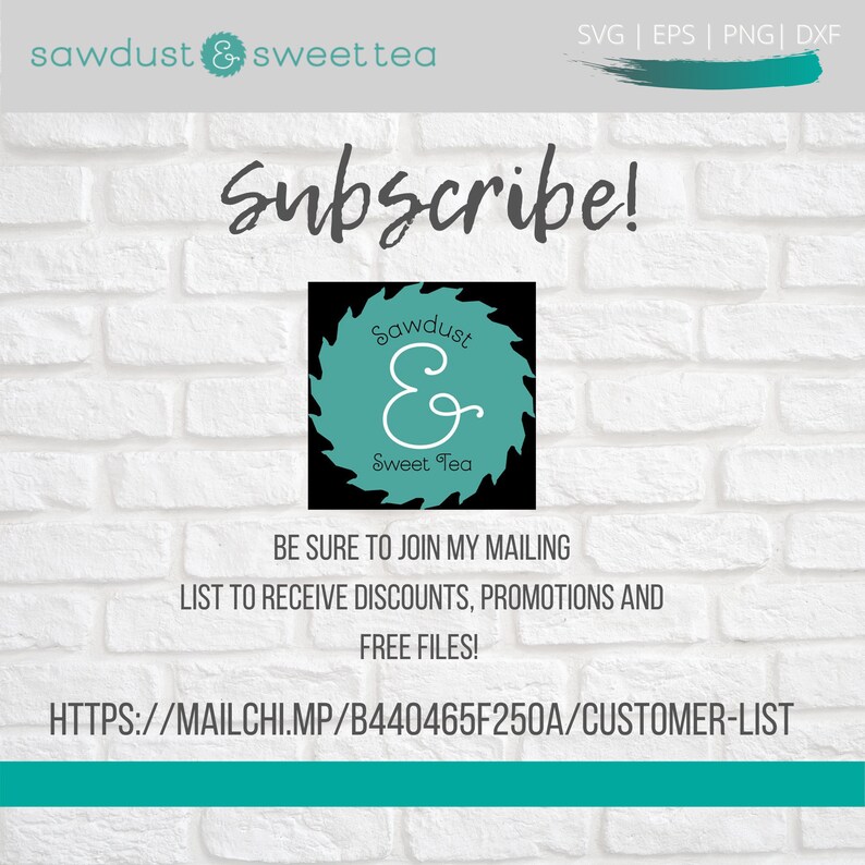 May include: A white brick wall background with a black and teal logo for a business called "Sawdust & Sweet Tea". The logo is a circular saw blade with the business name written on it. The text "Subscribe!" is written in large, white letters above the logo. Below the logo, the text "BE SURE TO JOIN MY MAILING LIST TO RECEIVE DISCOUNTS, PROMOTIONS AND FREE FILES!" is written in black. Below that, the text "HTTPS://MAILCHI.MP/B440465F250A/CUSTOMER-LIST" is written in black.