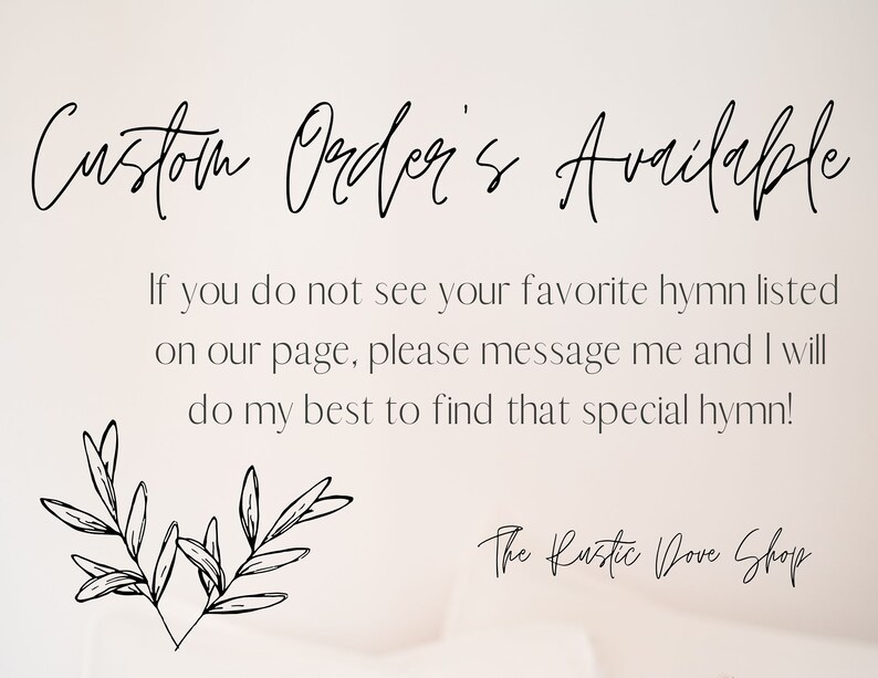May include: A white background with black text that reads "Custom Order's Available". Below the text is a message that reads "If you do not see your favorite hymn listed on our page, please message me and I will do my best to find that special hymn!" Below the message is a black and white illustration of a heart with leaves. Below the illustration is the text "The Rustic Dove Shop".