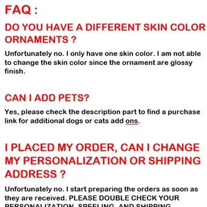 May include: FAQ: Do you have a different skin color ornaments? Unfortunately no. I only have one skin color. I am not able to change the skin color since the ornament are glossy finish. CAN I ADD PETS? Yes, please check the description part to find a purchase link for additional dogs or cats add ons. I PLACED MY ORDER, CAN I CHANGE MY PERSONALIZATION OR SHIPPING ADDRESS? Unfortunately no. I start preparing the orders as soon as they are received. PLEASE DOUBLE CHECK YOUR PERSONALIZATION SPEELING AND SHIPPING